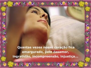Quantas vezes nosso coração fica amargurado, pelo desamor,  ingratidão, incompreensão, injustiça...  
