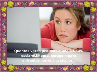 Quantas vezes pedimos ajuda a Deus, esclarecimento, coragem para enfrentarmos os obstáculos.  