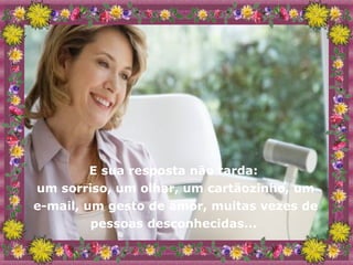 E sua resposta não tarda:  um sorriso, um olhar, um cartãozinho, um e-mail, um gesto de amor, muitas vezes de pessoas desconhecidas...  