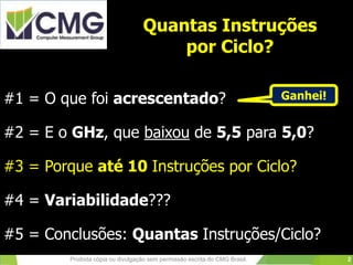 Quantas Instruções
por Ciclo?
#1 = O que foi acrescentado?
#2 = E o GHz, que baixou de 5,5 para 5,0?
#3 = Porque até 10 Instruções por Ciclo?
#4 = Variabilidade???
#5 = Conclusões: Quantas Instruções/Ciclo?
Proibida cópia ou divulgação sem permissão escrita do CMG Brasil.
Ganhei!
2
 