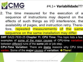Proibida cópia ou divulgação sem permissão escrita do CMG Brasil.
#4.1= Variabilidade???
SMF SA22-7630-25 Chapter 11. CPU Time: This topic lists a few
examples of some of the major causes of CPU-time variation
between different runs of the same job or job step.
CPU-Time Variation: There are many reasons why CPU time
varies. Some of the major causes of variation: There!
20
 