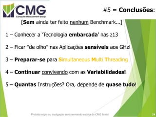 #5 = Conclusões:
Proibida cópia ou divulgação sem permissão escrita do CMG Brasil.
[Sem ainda ter feito nenhum Benchmark...]
1 – Conhecer a ‘Tecnologia embarcada’ nas z13
2 – Ficar “de olho” nas Aplicações sensíveis aos GHz!
3 – Preparar-se para Simultaneous Multi Threading
4 – Continuar convivendo com as Variabilidades!
5 – Quantas Instruções? Ora, depende de quase tudo!
24
 