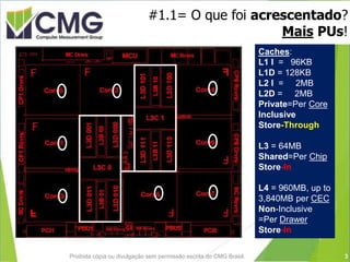#1.1= O que foi acrescentado?
Mais PUs!
Proibida cópia ou divulgação sem permissão escrita do CMG Brasil.
Caches:
L1 I = 96KB
L1D = 128KB
L2 I = 2MB
L2D = 2MB
Private=Per Core
Inclusive
Store-Through
L3 = 64MB
Shared=Per Chip
Store-In
L4 = 960MB, up to
3,840MB per CEC
Non-Inclusive
=Per Drawer
Store-In
3
 
