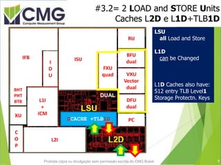 #3.2= 2 LOAD and STORE Units
Caches L2D e L1D+TLB1D
QUAD
DUALICACHE
+TLB1I
DCACHE +TLB1D
BHT
PHT
BTB DUAL
Decimal
DUAL
Binary
V
D e
U c
A t
L o
r
RU
BFU
dual
PC
L2I
ISU
I
D
U
FXU
quad
IFB
BHT
PHT
BTB L1I
+
ICM
C
O
P
XU
VXU
Vector
dual
DFU
dual
LSU
all Load and Store
L1D
can be Changed
L1D Caches also have:
512 entry TLB Level1
Storage Protectn. Keys
7Proibida cópia ou divulgação sem permissão escrita do CMG Brasil.
 