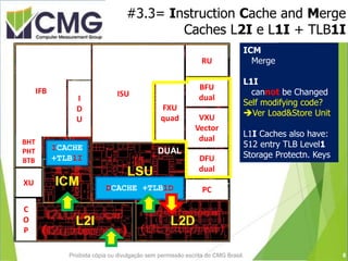 #3.3= Instruction Cache and Merge
Caches L2I e L1I + TLB1I
QUAD
DUALICACHE
+TLB1I
DCACHE +TLB1D
BHT
PHT
BTB DUAL
Decimal
DUAL
Binary
V
D e
U c
A t
L o
r
RU
BFU
dual
PC
ISU
I
D
U
FXU
quad
IFB
BHT
PHT
BTB
C
O
P
XU
VXU
Vector
dual
DFU
dual
ICM
Merge
L1I
cannot be Changed
Self modifying code?
Ver Load&Store Unit
L1I Caches also have:
512 entry TLB Level1
Storage Protectn. Keys
8Proibida cópia ou divulgação sem permissão escrita do CMG Brasil.
 