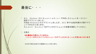 最後に・・・
 以上、 Windows から ＱｕａｎｔａＳｔｏｒで作成したＣｅｐｈをｉＳＣＳＩ
経由でマウントしました。
今回は Windows10 からマウントしましたが、 2012 等でもほぼ同様の手順でマウ
ントできるかと思います。
Ｎｏｄｅ２・Ｎｏｄｅ３ をダウンさせてＣｅｐｈの挙動を確認してください。
 注意点
NW 構成は冗長化していません。
ｉＳＣＳＩの窓口になっているＮｏｄｅ１をダウンさせるとＤｉｓｋが見えなくなります
。
ＮＷの冗長化はまた今度触れたいと思います。
 
