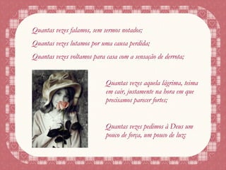 Quantas vezes falamos, sem sermos notados; Quantas vezes lutamos por uma causa perdida; Quantas vezes voltamos para casa com a sensação de derrota; Quantas vezes aquela lágrima, teima em cair, justamente na hora em que precisamos parecer fortes; Quantas vezes pedimos à Deus um pouco de força, um pouco de luz; 
