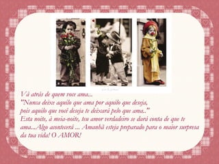 Vá atrás de quem você ama... "Nunca deixe aquilo que ama por aquilo que deseja, pois aquilo que você deseja te deixará pelo que ama.." Esta noite, à meia-noite, teu amor verdadeiro se dará conta de que te ama...Algo acontecerá ... Amanhã esteja preparado para o maior surpresa da tua vida! O AMOR! 