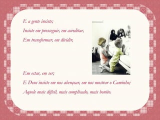 E a gente insiste; Insiste em prosseguir, em acreditar, Em transformar, em dividir, Em estar, em ser; E Deus insiste em nos abençoar, em nos mostrar o Caminho; Aquele mais difícil, mais complicado, mais bonito. 