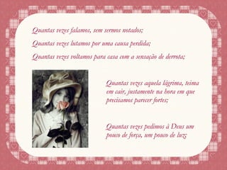 Quantas vezes falamos, sem sermos notados; Quantas vezes lutamos por uma causa perdida; Quantas vezes voltamos para casa com a sensação de derrota; Quantas vezes aquela lágrima, teima em cair, justamente na hora em que precisamos parecer fortes; Quantas vezes pedimos à Deus um pouco de força, um pouco de luz; 