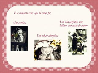 E a resposta vem, seja lá como for,  Um sorriso, Um olhar cúmplice, Um cartãozinho, um bilhete, um gesto de amor; 