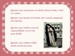 Quantas vezes nós pensamos em desistir, deixar de lado, o ideal e os sonhos; Quantas vezes batemos em retirada, com o coração amargurado pela injustiça; Quantas vezes sentimos o peso da responsabilidade, sem ter com quem dividir; Quantas vezes sentimos solidão mesmo cercado de pessoas; 