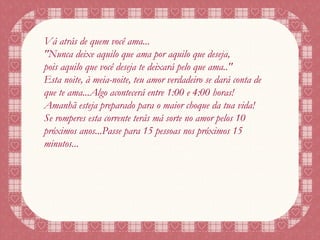 Vá atrás de quem você ama... "Nunca deixe aquilo que ama por aquilo que deseja, pois aquilo que você deseja te deixará pelo que ama.." Esta noite, à meia-noite, teu amor verdadeiro se dará conta de que te ama...Algo acontecerá entre 1:00 e 4:00 horas! Amanhã esteja preparado para o maior choque da tua vida! Se romperes esta corrente terás má sorte no amor pelos 10 próximos anos...Passe para 15 pessoas nos próximos 15 minutos... 