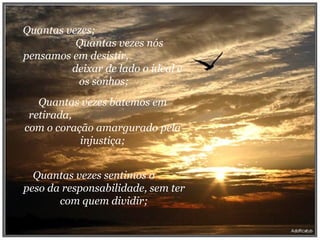 Quantas vezes;  Quantas vezes nós pensamos em desistir,  deixar de lado o ideal e os sonhos; Quantas vezes batemos em retirada,  com o coração amargurado pela injustiça; Quantas vezes sentimos o  peso da responsabilidade, sem ter com quem dividir; 