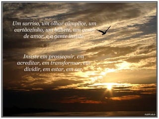 Um sorriso, um olhar cúmplice, um cartãozinho, um bilhete, um gesto de amor, e a gente insiste. Insiste em prosseguir, em acreditar, em transformar, em dividir, em estar, em ser. 