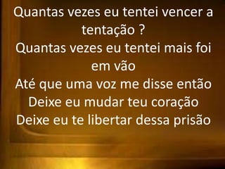 Quantas vezes eu tentei vencer a
tentação ?
Quantas vezes eu tentei mais foi
em vão
Até que uma voz me disse então
Deixe eu mudar teu coração
Deixe eu te libertar dessa prisão