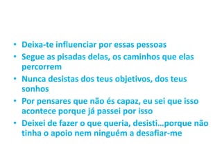 • Deixa-te influenciar por essas pessoas
• Segue as pisadas delas, os caminhos que elas
percorrem
• Nunca desistas dos teus objetivos, dos teus
sonhos
• Por pensares que não és capaz, eu sei que isso
acontece porque já passei por isso
• Deixei de fazer o que queria, desisti…porque não
tinha o apoio nem ninguém a desafiar-me
 