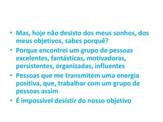 • Mas, hoje não desisto dos meus sonhos, dos
meus objetivos, sabes porquê?
• Porque encontrei um grupo de pessoas
excelentes, fantásticas, motivadoras,
persistentes, organizadas, influentes
• Pessoas que me transmitem uma energia
positiva, que, trabalhar com um grupo de
pessoas assim
• É impossivel desistir do nosso objetivo
 