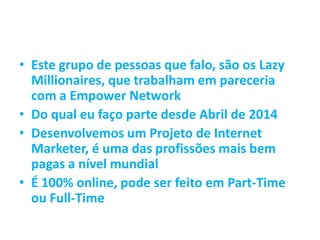 • Este grupo de pessoas que falo, são os Lazy
Millionaires, que trabalham em pareceria
com a Empower Network
• Do qual eu faço parte desde Abril de 2014
• Desenvolvemos um Projeto de Internet
Marketer, é uma das profissões mais bem
pagas a nível mundial
• É 100% online, pode ser feito em Part-Time
ou Full-Time
 
