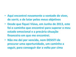 • Aqui encontrei novamente a vontade de viver,
de sorrir, e de lutar pelos meus objetivos
• Desde que fiquei Viúva, em Junho de 2013, este
foi o caminho que encontrei para superar o meu
estado emocional e a precária situação
financeira em que me encontrei.
• Não me dei por vencida, nem DESISTI de
procurar uma oportunidade, um caminho a
seguir, para conseguir dar a volta por cima
 