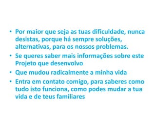 • Por maior que seja as tuas dificuldade, nunca
desistas, porque há sempre soluções,
alternativas, para os nossos problemas.
• Se queres saber mais informações sobre este
Projeto que desenvolvo
• Que mudou radicalmente a minha vida
• Entra em contato comigo, para saberes como
tudo isto funciona, como podes mudar a tua
vida e de teus familiares
 
