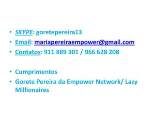 • SKYPE: goretepereira13
• Email: mariapereiraempower@gmail.com
• Contatos: 911 889 301 / 966 628 208
• Cumprimentos
• Gorete Pereira da Empower Network/ Lazy
Millionaires
 