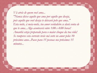Vá atrás de quem você ama... "Nunca deixe aquilo que ama por aquilo que deseja, pois aquilo que você deseja te deixará pelo que ama.." Esta noite, à meia-noite, teu amor verdadeiro se dará conta de que te ama...Algo acontecerá entre 1:00 e 4:00 horas! Amanhã esteja preparado para o maior choque da tua vida! Se romperes esta corrente terás má sorte no amor pelos 10 próximos anos...Passe para 15 pessoas nos próximos 15 minutos... 