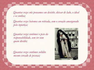 Quantas vezes nós pensamos em desistir, deixar de lado, o ideal e os sonhos; Quantas vezes batemos em retirada, com o coração amargurado pela injustiça; Quantas vezes sentimos o peso da responsabilidade, sem ter com quem dividir; Quantas vezes sentimos solidão mesmo cercado de pessoas; 