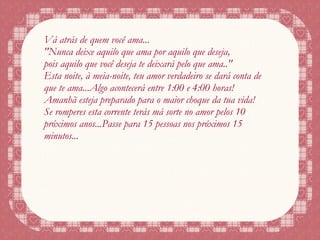 Vá atrás de quem você ama... "Nunca deixe aquilo que ama por aquilo que deseja, pois aquilo que você deseja te deixará pelo que ama.." Esta noite, à meia-noite, teu amor verdadeiro se dará conta de que te ama...Algo acontecerá entre 1:00 e 4:00 horas! Amanhã esteja preparado para o maior choque da tua vida! Se romperes esta corrente terás má sorte no amor pelos 10 próximos anos...Passe para 15 pessoas nos próximos 15 minutos... 
