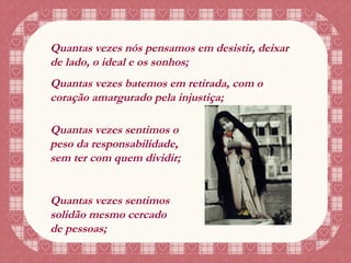 Quantas vezes nós pensamos em desistir, deixar de lado, o ideal e os sonhos; Quantas vezes batemos em retirada, com o coração amargurado pela injustiça; Quantas vezes sentimos o peso da responsabilidade, sem ter com quem dividir; Quantas vezes sentimos solidão mesmo cercado de pessoas; 