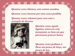 Quantas vezes falamos, sem sermos notados; Quantas vezes lutamos por uma causa perdida; Quantas vezes voltamos para casa com a sensação de derrota; Quantas vezes aquela lágrima, teima em cair, justamente na hora em que precisamos parecer fortes; Quantas vezes pedimos à Deus um pouco de força, um pouco de luz; 
