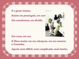 E a gente insiste; Insiste em prosseguir, em acreditar, Em transformar, em dividir, Em estar, em ser; E Deus insiste em nos abençoar, em nos mostrar o Caminho; Aquele mais difícil, mais complicado, mais bonito. 
