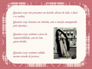 Quantas vezes nós pensamos em desistir, deixar de lado, o ideal
e os sonhos;
Quantas vezes batemos em retirada, com o coração amargurado
pela injustiça;
Quantas vezes sentimos o peso da
responsabilidade, sem ter com
quem dividir;
Quantas vezes sentimos solidão
mesmo cercado de pessoas;
 