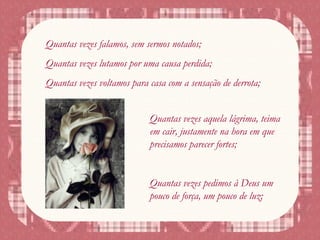 Quantas vezes falamos, sem sermos notados;
Quantas vezes lutamos por uma causa perdida;
Quantas vezes voltamos para casa com a sensação de derrota;
Quantas vezes aquela lágrima, teima
em cair, justamente na hora em que
precisamos parecer fortes;
Quantas vezes pedimos à Deus um
pouco de força, um pouco de luz;
 