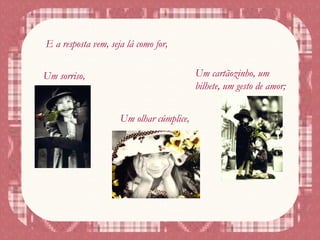 E a resposta vem, seja lá como for,
Um sorriso,
Um olhar cúmplice,
Um cartãozinho, um
bilhete, um gesto de amor;
 