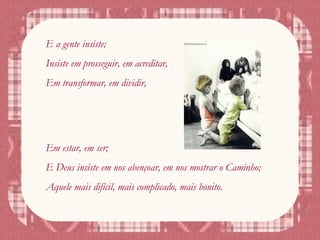 E a gente insiste;
Insiste em prosseguir, em acreditar,
Em transformar, em dividir,
Em estar, em ser;
E Deus insiste em nos abençoar, em nos mostrar o Caminho;
Aquele mais difícil, mais complicado, mais bonito.
 