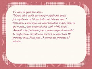 Vá atrás de quem você ama...
"Nunca deixe aquilo que ama por aquilo que deseja,
pois aquilo que você deseja te deixará pelo que ama.."
Esta noite, à meia-noite, teu amor verdadeiro se dará conta de
que te ama...Algo acontecerá entre 1:00 e 4:00 horas!
Amanhã esteja preparado para o maior choque da tua vida!
Se romperes esta corrente terás má sorte no amor pelos 10
próximos anos...Passe para 15 pessoas nos próximos 15
minutos...
 
