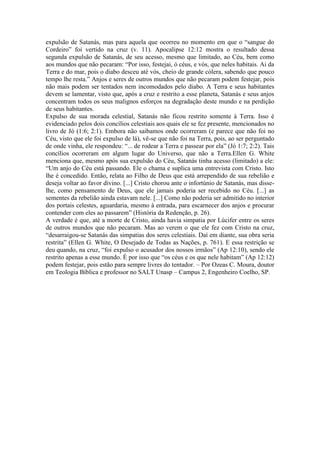 expulsão de Satanás, mas para aquela que ocorreu no momento em que o “sangue do
Cordeiro” foi vertido na cruz (v. 11). Apocalipse 12:12 mostra o resultado dessa
segunda expulsão de Satanás, de seu acesso, mesmo que limitado, ao Céu, bem como
aos mundos que não pecaram: “Por isso, festejai, ó céus, e vós, que neles habitais. Ai da
Terra e do mar, pois o diabo desceu até vós, cheio de grande cólera, sabendo que pouco
tempo lhe resta.” Anjos e seres de outros mundos que não pecaram podem festejar, pois
não mais podem ser tentados nem incomodados pelo diabo. A Terra e seus habitantes
devem se lamentar, visto que, após a cruz e restrito a esse planeta, Satanás e seus anjos
concentram todos os seus malignos esforços na degradação deste mundo e na perdição
de seus habitantes.
Expulso de sua morada celestial, Satanás não ficou restrito somente à Terra. Isso é
evidenciado pelos dois concílios celestiais aos quais ele se fez presente, mencionados no
livro de Jó (1:6; 2:1). Embora não saibamos onde ocorreram (e parece que não foi no
Céu, visto que ele foi expulso de lá), vê-se que não foi na Terra, pois, ao ser perguntado
de onde vinha, ele respondeu: “... de rodear a Terra e passear por ela” (Jó 1:7; 2:2). Tais
concílios ocorreram em algum lugar do Universo, que não a Terra.Ellen G. White
menciona que, mesmo após sua expulsão do Céu, Satanás tinha acesso (limitado) a ele:
“Um anjo do Céu está passando. Ele o chama e suplica uma entrevista com Cristo. Isto
lhe é concedido. Então, relata ao Filho de Deus que está arrependido de sua rebelião e
deseja voltar ao favor divino. [...] Cristo chorou ante o infortúnio de Satanás, mas disse-
lhe, como pensamento de Deus, que ele jamais poderia ser recebido no Céu. [...] as
sementes da rebelião ainda estavam nele. [...] Como não poderia ser admitido no interior
dos portais celestes, aguardaria, mesmo à entrada, para escarnecer dos anjos e procurar
contender com eles ao passarem” (História da Redenção, p. 26).
A verdade é que, até a morte de Cristo, ainda havia simpatia por Lúcifer entre os seres
de outros mundos que não pecaram. Mas ao verem o que ele fez com Cristo na cruz,
“desarraigou-se Satanás das simpatias dos seres celestiais. Daí em diante, sua obra seria
restrita” (Ellen G. White, O Desejado de Todas as Nações, p. 761). E essa restrição se
deu quando, na cruz, “foi expulso o acusador dos nossos irmãos” (Ap 12:10), sendo ele
restrito apenas a esse mundo. É por isso que “os céus e os que nele habitam” (Ap 12:12)
podem festejar, pois estão para sempre livres do tentador. – Por Ozeas C. Moura, doutor
em Teologia Bíblica e professor no SALT Unasp – Campus 2, Engenheiro Coelho, SP.
 