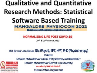 Qualitative and Quantitative
Research Methods: Statistical
Software Based Training
Prof. (Dr.) Asir John Samuel, BSc (Psych), BPT, MPT, PhD (Physiotherapy)
Professor
Maharishi Markandeshwar Institute of Physiotherapy and Rehabilitation
Maharishi Markandeshwar (Deemed-to-be University)
Accredited by NAAC with Grade A++
Mullana-Ambala, Haryana, India
NORMALIZING LIFE POST COVID 19
27th & 28th March 2022
Prof. Asir John Samuel, Professor, MMIPR 1
 