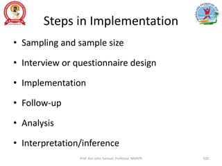 Steps in Implementation
• Sampling and sample size
• Interview or questionnaire design
• Implementation
• Follow-up
• Analysis
• Interpretation/inference
Prof. Asir John Samuel, Professor, MMIPR 100
 