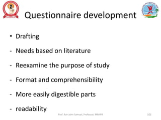 Questionnaire development
• Drafting
- Needs based on literature
- Reexamine the purpose of study
- Format and comprehensibility
- More easily digestible parts
- readability
Prof. Asir John Samuel, Professor, MMIPR 102
 