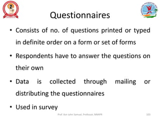 Questionnaires
• Consists of no. of questions printed or typed
in definite order on a form or set of forms
• Respondents have to answer the questions on
their own
• Data is collected through mailing or
distributing the questionnaires
• Used in survey
Prof. Asir John Samuel, Professor, MMIPR 103
 
