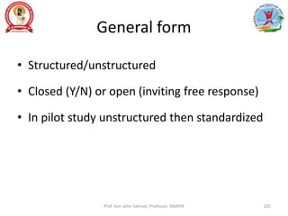 General form
• Structured/unstructured
• Closed (Y/N) or open (inviting free response)
• In pilot study unstructured then standardized
Prof. Asir John Samuel, Professor, MMIPR 105
 