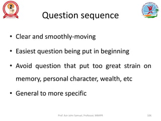 Question sequence
• Clear and smoothly-moving
• Easiest question being put in beginning
• Avoid question that put too great strain on
memory, personal character, wealth, etc
• General to more specific
Prof. Asir John Samuel, Professor, MMIPR 106
 