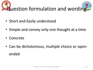 Question formulation and wording
• Short and Easily understood
• Simple and convey only one thought at a time
• Concrete
• Can be dichotomous, multiple choice or open-
ended
Prof. Asir John Samuel, Professor, MMIPR 107
 