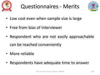 Questionnaires - Merits
• Low cost even when sample size is large
• Free from bias of interviewer
• Respondent who are not easily approachable
can be reached conveniently
• More reliable
• Respondents have adequate time to answer
Prof. Asir John Samuel, Professor, MMIPR 108
 