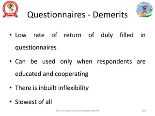 Questionnaires - Demerits
• Low rate of return of duly filled in
questionnaires
• Can be used only when respondents are
educated and cooperating
• There is inbuilt inflexibility
• Slowest of all
Prof. Asir John Samuel, Professor, MMIPR 109
 