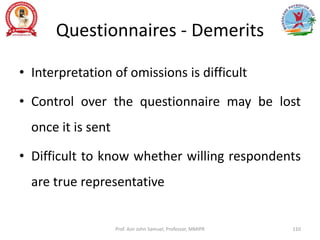 Questionnaires - Demerits
• Interpretation of omissions is difficult
• Control over the questionnaire may be lost
once it is sent
• Difficult to know whether willing respondents
are true representative
Prof. Asir John Samuel, Professor, MMIPR 110
 