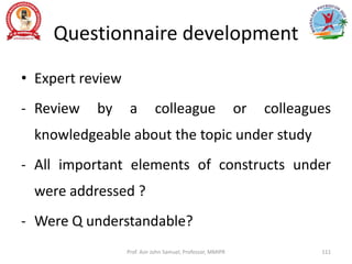 Questionnaire development
• Expert review
- Review by a colleague or colleagues
knowledgeable about the topic under study
- All important elements of constructs under
were addressed ?
- Were Q understandable?
Prof. Asir John Samuel, Professor, MMIPR 111
 