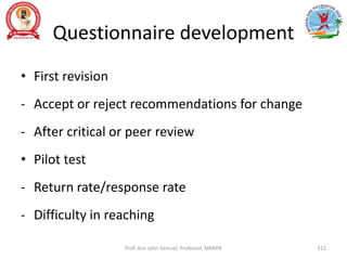 Questionnaire development
• First revision
- Accept or reject recommendations for change
- After critical or peer review
• Pilot test
- Return rate/response rate
- Difficulty in reaching
Prof. Asir John Samuel, Professor, MMIPR 112
 